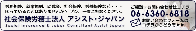 労務相談、就業規則、助成金、社会保険、労働保険など・・・困っていることはありませんか？ ぜひ、一度ご相談ください。[社会保険労務士法人 アシスト・ジャパン]お問い合わせは06-6360-6818、お問い合せフォームはこちらをクリック